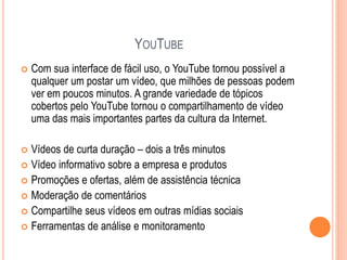 YOUTUBE
 Com sua interface de fácil uso, o YouTube tornou possível a
qualquer um postar um vídeo, que milhões de pessoas podem
ver em poucos minutos. A grande variedade de tópicos
cobertos pelo YouTube tornou o compartilhamento de vídeo
uma das mais importantes partes da cultura da Internet.
 Vídeos de curta duração – dois a três minutos
 Vídeo informativo sobre a empresa e produtos
 Promoções e ofertas, além de assistência técnica
 Moderação de comentários
 Compartilhe seus vídeos em outras mídias sociais
 Ferramentas de análise e monitoramento
 