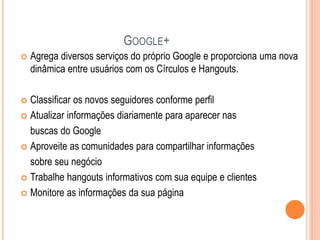 GOOGLE+
 Agrega diversos serviços do próprio Google e proporciona uma nova
dinâmica entre usuários com os Círculos e Hangouts.
 Classificar os novos seguidores conforme perfil
 Atualizar informações diariamente para aparecer nas
buscas do Google
 Aproveite as comunidades para compartilhar informações
sobre seu negócio
 Trabalhe hangouts informativos com sua equipe e clientes
 Monitore as informações da sua página
 