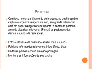 PINTEREST
 Com foco no compartilhamento de imagens, no qual o usuário
captura e organiza imagens da web, seu grande diferencial
está em poder categorizar em “Boards” o conteúdo postado,
além de visualizar e favoritar (Pinnar) as postagens dos
demais usuários da rede social.
 Fotos criativas e de qualidade atraem mais usuários
 Publique informações relevantes, infográficos, dicas
 Cadastre palavras-chave em cada postagem
 Monitore as informações da sua página
 
