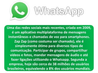 Uma das redes sociais mais recentes, criada em 2009,
é um aplicativo multiplataforma de mensagens
instantâneas e chamadas de voz para smartphones.
Zap Zap (como costuma ser chamado), ele é
simplesmente ótimo para diversos tipos de
comunicação. Participar de grupos, compartilhar
vídeos e fotos, mandar mensagens de áudio e até
fazer ligações utilizando o Whatsapp. Segunda a
empresa, hoje são cerca de 38 milhões de usuários
brasileiros, equivalendo a 8% dos usuários mundiais.
 
