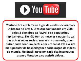 Youtube fica em terceiro lugar das redes sociais mais
utilizadas no Brasil. O Youtue foi fundado em 2005
pelos 3 pioneiros da PayPal e se popularizou
rapidamente. Ele não tem as mesmas características
das outras redes sociais, mas é sim uma rede, quem
quiser pode criar um perfil e ter um canal. Ele é o site
mais popular de hospedagem e socialização de vídeos
do mundo. No Brasil, nove em cada dez internautas
usam o Youtube para assistir vídeos.
 