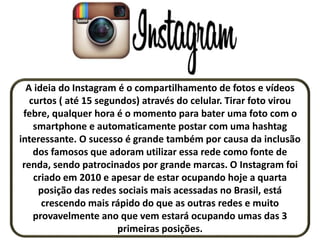 A ideia do Instagram é o compartilhamento de fotos e vídeos
curtos ( até 15 segundos) através do celular. Tirar foto virou
febre, qualquer hora é o momento para bater uma foto com o
smartphone e automaticamente postar com uma hashtag
interessante. O sucesso é grande também por causa da inclusão
dos famosos que adoram utilizar essa rede como fonte de
renda, sendo patrocinados por grande marcas. O Instagram foi
criado em 2010 e apesar de estar ocupando hoje a quarta
posição das redes sociais mais acessadas no Brasil, está
crescendo mais rápido do que as outras redes e muito
provavelmente ano que vem estará ocupando umas das 3
primeiras posições.
 