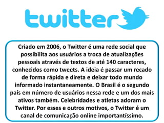 Criado em 2006, o Twitter é uma rede social que
possibilita aos usuários a troca de atualizações
pessoais através de textos de até 140 caracteres,
conhecidos como tweets. A ideia é passar um recado
de forma rápida e direta e deixar todo mundo
informado instantaneamente. O Brasil é o segundo
país em número de usuários nessa rede e um dos mais
ativos também. Celebridades e atletas adoram o
Twitter. Por esses e outros motivos, o Twitter é um
canal de comunicação online importantíssimo.
 