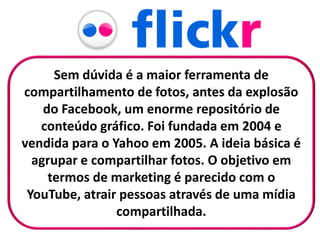 Sem dúvida é a maior ferramenta de
compartilhamento de fotos, antes da explosão
do Facebook, um enorme repositório de
conteúdo gráfico. Foi fundada em 2004 e
vendida para o Yahoo em 2005. A ideia básica é
agrupar e compartilhar fotos. O objetivo em
termos de marketing é parecido com o
YouTube, atrair pessoas através de uma mídia
compartilhada.
 