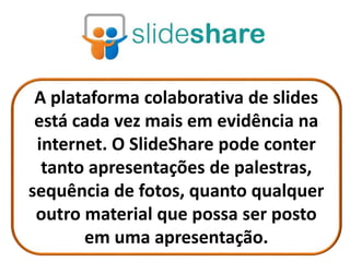 A plataforma colaborativa de slides
está cada vez mais em evidência na
internet. O SlideShare pode conter
tanto apresentações de palestras,
sequência de fotos, quanto qualquer
outro material que possa ser posto
em uma apresentação.
 