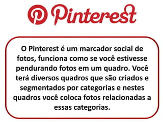 O Pinterest é um marcador social de
fotos, funciona como se você estivesse
pendurando fotos em um quadro. Você
terá diversos quadros que são criados e
segmentados por categorias e nestes
quadros você coloca fotos relacionadas a
essas categorias.
 