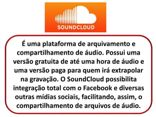 É uma plataforma de arquivamento e
compartilhamento de áudio. Possui uma
versão gratuita de até uma hora de áudio e
uma versão paga para quem irá extrapolar
na gravação. O SoundCloud possibilita
integração total com o Facebook e diversas
outras mídias sociais, facilitando, assim, o
compartilhamento de arquivos de áudio.
 