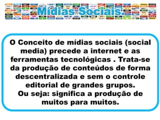 O Conceito de mídias sociais (social
media) precede a internet e as
ferramentas tecnológicas . Trata-se
da produção de conteúdos de forma
descentralizada e sem o controle
editorial de grandes grupos.
Ou seja: significa a produção de
muitos para muitos.
 