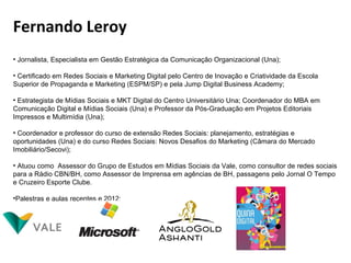Fernando Leroy
• Jornalista, Especialista em Gestão Estratégica da Comunicação Organizacional (Una);

• Certificado em Redes Sociais e Marketing Digital pelo Centro de Inovação e Criatividade da Escola
Superior de Propaganda e Marketing (ESPM/SP) e pela Jump Digital Business Academy;

• Estrategista de Mídias Sociais e MKT Digital do Centro Universitário Una; Coordenador do MBA em
Comunicação Digital e Mídias Sociais (Una) e Professor da Pós-Graduação em Projetos Editoriais
Impressos e Multimídia (Una);

• Coordenador e professor do curso de extensão Redes Sociais: planejamento, estratégias e
oportunidades (Una) e do curso Redes Sociais: Novos Desafios do Marketing (Câmara do Mercado
Imobiliário/Secovi);

• Atuou como Assessor do Grupo de Estudos em Mídias Sociais da Vale, como consultor de redes sociais
para a Rádio CBN/BH, como Assessor de Imprensa em agências de BH, passagens pelo Jornal O Tempo
e Cruzeiro Esporte Clube.

•Palestras e aulas recentes e 2012:
 