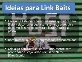 Ideias para LinkBaits
     Ideias para Link Baits

• Faça uma lista de recursos valiosos que você tem
  (lista, relatórios especiais, história de algo, dica
  de como fazer): Ex: confira a lista.. / passo a
  passo

• Bom humor, questões engraçadas, descontraídas

• Crie algo controverso: contra-argumente com
  propriedade. Veja vídeos de Filipe Neto
  (Crepúsculo)
 