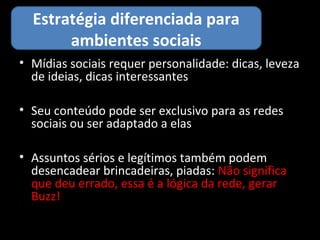 Estratégia diferenciada para
       ambientes sociais
• Mídias sociais requer personalidade: dicas, leveza
  de ideias, dicas interessantes

• Seu conteúdo pode ser exclusivo para as redes
  sociais ou ser adaptado a elas

• Assuntos sérios e legítimos também podem
  desencadear brincadeiras, piadas: Não significa
  que deu errado, essa é a lógica da rede, gerar
  Buzz!
 