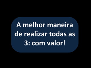 A melhor maneira
de realizar todas as
   3: com valor!
 