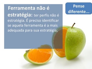 Ferramenta não é                       Pense
                                    diferente...
estratégia: ter perfis não é
estratégia. É preciso identificar
se aquela ferramenta é a mais
adequada para sua estratégia;
 