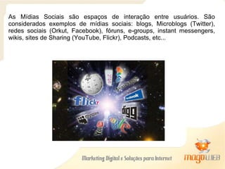 As Mídias Sociais são espaços de interação entre usuários. São considerados exemplos de mídias sociais: blogs, Microblogs (Twitter), redes sociais (Orkut, Facebook), fóruns, e-groups, instant messengers, wikis, sites de Sharing (YouTube, Flickr), Podcasts, etc.. . 