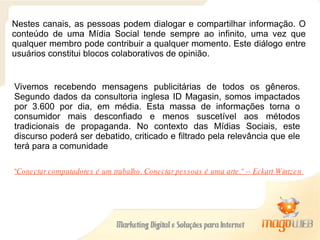 Nestes canais, as pessoas podem dialogar e compartilhar informação. O conteúdo de uma Mídia Social tende sempre ao infinito, uma vez que qualquer membro pode contribuir a qualquer momento. Este diálogo entre usuários constitui blocos colaborativos de opinião. Vivemos recebendo mensagens publicitárias de todos os gêneros. Segundo dados da consultoria inglesa ID Magasin, somos impactados por 3.600 por dia, em média. Esta massa de informações torna o consumidor mais desconfiado e menos suscetível aos métodos tradicionais de propaganda. No contexto das Mídias Sociais, este discurso poderá ser debatido, criticado e filtrado pela relevância que ele terá para a comunidade "Conectar computadores é um trabalho. Conectar pessoas é uma arte." -- Eckart Wintzen  