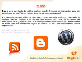 BLOGS Blog  é uma abreviação de weblog, qualquer registro frequente de informações pode ser considerado um blog (últimas notícias de um jornal online por exemplo). A maioria das pessoas utiliza os blogs como diários pessoais, porém um blog pode ter qualquer tipo de conteúdo e ser utilizado para diversos fins. Uma das vantagens das ferramentas de blog é permitir que os usuários publiquem seu conteúdo sem a necessidade de saber como são construídas páginas na internet, ou seja, sem conhecimento técnico especializado. http://blogcorporativo.com.br/ http://www.blogcorporativo.net/ 
