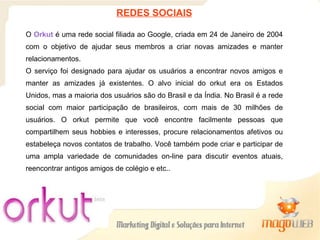 REDES SOCIAIS O   Orkut  é uma rede social filiada ao Google, criada em 24 de Janeiro de 2004 com o objetivo de ajudar seus membros a criar novas amizades e manter relacionamentos.  O serviço foi designado para ajudar os usuários a encontrar novos amigos e manter as amizades já existentes. O alvo inicial do orkut era os Estados Unidos, mas a maioria dos usuários são do Brasil e da Índia. No Brasil é a rede social com maior participação de brasileiros, com mais de 30 milhões de usuários. O orkut permite que você encontre facilmente pessoas que compartilhem seus hobbies e interesses, procure relacionamentos afetivos ou estabeleça novos contatos de trabalho. Você também pode criar e participar de uma ampla variedade de comunidades on-line para discutir eventos atuais, reencontrar antigos amigos de colégio e etc.. 