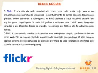 O  Flick r  é um site da web caracterizado como uma rede social cujo foco é no armazenamento e partilha de fotografias (e eventualmente de outros tipos de documentos gráficos, como desenhos e ilustrações). O Flickr permite a seus usuários criarem um arquivo para hospedagem de suas fotografias e entrarem em contato com fotógrafos variados e de diferentes locais do mundo. No começo de 2005 o site foi adquirido pelo Yahoo. O Flickr é considerado um dos componentes mais exemplares daquilo que ficou conhecido como Web 2.0, devido ao nível de interatividade permitido aos usuários. O sítio adota o popular sistema de categorização de arquivos por meio de tags (expressão em inglês que poderia ser traduzida como etiquetas). REDES SOCIAIS 