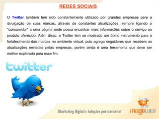 O  Twitter  também tem sido constantemente utilizado por grandes empresas para a divulgação de suas marcas, através de constantes atualizações, sempre ligando o "consumidor" a uma página onde possa encontrar mais informações sobre o serviço ou produto oferecido. Além disso, o Twitter tem se mostrado um ótimo instrumento para o fortalecimento das marcas no ambiente virtual, pois agrega seguidores que recebem as atualizações enviadas pelas empresas, porém ainda é uma ferramenta que deve ser melhor explorada para esse fim.  REDES SOCIAIS 