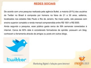 De acordo com uma pesquisa realizada pela agência Bullet, a maioria (61%) dos usuários do Twitter no Brasil é composta por homens na faixa de 21 a 30 anos, solteiros, localizados nos estados São Paulo e Rio de Janeiro. Na maior parte, são pessoas com ensino superior completo e renda mensal compreendida entre R$ 1001 e R$ 5000. Ainda segundo a pesquisa, esse público gasta cerca de 50h semanais conectados à internet. Cerca de 60% dele é considerado formadores de opinião: possuem um blog; conhecem a ferramenta através de amigos ou posts em outros blogs. REDES SOCIAIS 