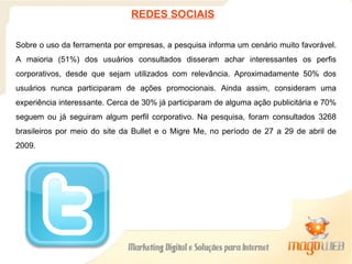 Sobre o uso da ferramenta por empresas, a pesquisa informa um cenário muito favorável. A maioria (51%) dos usuários consultados disseram achar interessantes os perfis corporativos, desde que sejam utilizados com relevância. Aproximadamente 50% dos usuários nunca participaram de ações promocionais. Ainda assim, consideram uma experiência interessante. Cerca de 30% já participaram de alguma ação publicitária e 70% seguem ou já seguiram algum perfil corporativo. Na pesquisa, foram consultados 3268 brasileiros por meio do site da Bullet e o Migre Me, no período de 27 a 29 de abril de 2009. REDES SOCIAIS 