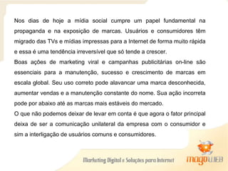 Nos dias de hoje a mídia social cumpre um papel fundamental na propaganda e na exposição de marcas. Usuários e consumidores têm migrado das TVs e mídias impressas para a Internet de forma muito rápida e essa é uma tendência irreversível que só tende a crescer. Boas ações de marketing viral e campanhas publicitárias on-line são essenciais para a manutenção, sucesso e crescimento de marcas em escala global. Seu uso correto pode alavancar uma marca desconhecida, aumentar vendas e a manutenção constante do nome. Sua ação incorreta pode por abaixo até as marcas mais estáveis do mercado. O que não podemos deixar de levar em conta é que agora o fator principal deixa de ser a comunicação unilateral da empresa com o consumidor e sim a interligação de usuários comuns e consumidores. 