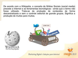 De acordo com a Wikipedia, o conceito de Mídias Sociais (social media) precede a Internet e as ferramentas tecnológicas - ainda que o termo não fosse utilizado. Trata-se da produção de conteúdos de forma descentralizada e sem o controle editorial de grande grupos. Significa a produção de muitos para muitos. 