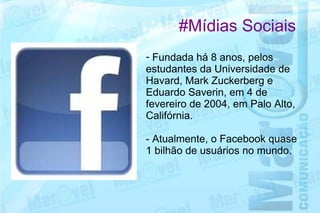 #Mídias Sociais
- Fundada há 8 anos, pelos
estudantes da Universidade de
Havard, Mark Zuckerberg e
Eduardo Saverin, em 4 de
fevereiro de 2004, em Palo Alto,
Califórnia.

- Atualmente, o Facebook quase
1 bilhão de usuários no mundo.
 