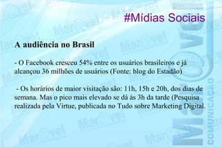 #Mídias Sociais

A audiência no Brasil

- O Facebook cresceu 54% entre os usuários brasileiros e já
alcançou 36 milhões de usuários (Fonte: blog do Estadão)

 - Os horários de maior visitação são: 11h, 15h e 20h, dos dias de
semana. Mas o pico mais elevado se dá às 3h da tarde (Pesquisa
realizada pela Virtue, publicada no Tudo sobre Marketing Digital.
 