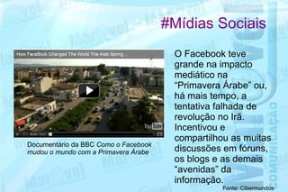 #Mídias Sociais
                                       O Facebook teve
                                       grande na impacto
                                       mediático na
                                       “Primavera Árabe” ou,
                                       há mais tempo, a
                                       tentativa falhada de
                                       revolução no Irã.
                                       Incentivou e
                                       compartilhou as muitas
Documentário da BBC Como o Facebook
mudou o mundo com a Primavera Árabe    discussões em fóruns,
                                       os blogs e as demais
                                       “avenidas” da
                                       informação.
                                                 Fonte: Cibermundos
 