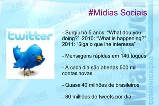 #Mídias Sociais

- Surgiu há 5 anos: “What dou you
doing?” 2010: “What is happening?”
2011: “Siga o que lhe interessa”

- Mensagens rápidas em 140 toques

- A cada dia são abertas 500 mil
contas novas

- Quase 40 milhões de brasileiros

- 80 milhões de tweets por dia
 