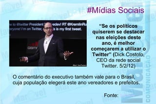 #Mídias Sociais
                                    “Se os políticos
                                 quiserem se destacar
                                   nas eleições deste
                                     ano, é melhor
                                 começarem a utilizar o
                                 Twitter” (Dick Costolo,
                                   CEO da rede social
                                     Twitter. 5/2/12)

O comentário do executivo também vale para o Brasil,
cuja população elegerá este ano vereadores e prefeitos.

                                       Fonte: IDG Now
 