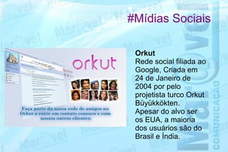 #Mídias Sociais

 Orkut
 Rede social filiada ao
 Google, Criada em
 24 de Janeiro de
 2004 por pelo
 projetista turco Orkut
 Büyükkökten.
 Apesar do alvo ser
 os EUA, a maioria
 dos usuários são do
 Brasil e Índia.
 