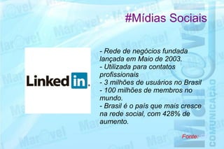 #Mídias Sociais

- Rede de negócios fundada
lançada em Maio de 2003.
- Utilizada para contatos
profissionais
- 3 milhões de usuários no Brasil
- 100 milhões de membros no
mundo.
- Brasil é o país que mais cresce
na rede social, com 428% de
aumento.

                          Fonte: G1
 