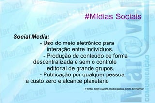 #Mídias Sociais

Social Media:
         - Uso do meio eletrônico para
             interação entre indivíduos.
           - Produção de conteúdo de forma
       descentralizada e sem o controle
             editorial de grande grupos.
         - Publicação por qualquer pessoa,
    a custo zero e alcance planetário
                          Fonte: http://www.midiasocial.com.br/home/
 