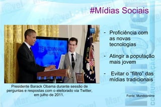 #Mídias Sociais

                                                      - Proficiência com
                                                        as novas
                                                        tecnologias

                                                      - Atingir a população
                                                        mais jovem

                                                      -  Evitar o “filtro” das
                                                        mídias tradicionais
  Presidente Barack Obama durante sessão de
perguntas e respostas com o eleitorado via Twitter,
                em julho de 2011.                               Fonte: Mundoonline
 