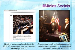 #Mídias Sociais




 De olho na campanha eleitoral de   Obama abre perfil no Instagram (rede
2012, Obama agora tem também um     voltada para usuários do iPhone) será
        Tumblr (out 2011)                 arma em 2012 (jan 2011)
 