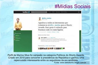 #Mídias Sociais




Perfil de Marina Silva foi campeão na categoria Políticos do Shorty Awards.
Criado em 2010 para concorrer à presidência da República e ganhou uma
       repercussão interessante entre os seguidores da ex-candidata.
                                             Fonte: www.webatomic.blogtv.com.br
 