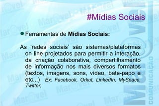 #Mídias Sociais
 Ferramentas de Mídias Sociais:

As ‘redes sociais’ são sistemas/plataformas
 on line projetados para permitir a interação,
 da criação colaborativa, compartilhamento
 de informação nos mais diversos formatos
 (textos, imagens, sons, vídeo, bate-papo e
 etc...) Ex: Facebook, Orkut, LinkedIn, MySpace,
  Twitter,
 