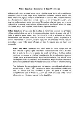 Mídias Sociais e e-Commerce: O Social Commerce

Mídias sociais como facebook, orkut, twitter, youtube, entre outras, são o assunto do
momento e não há como negar a sua importância diante do fato que apenas uma
delas, o facebook, agrega cerca de 800 milhões de usuários. Mas, desconsiderando
aspectos conceituais das mídias sociais e pensando em termos práticos, como uma
empresa pode realizar o social commerce? Em outras palavras, como um empresa
pode utilizar o enorme potencial das mídias sociais a seu favor? A lista de ações
possíveis é ampla, mas pode ser sintetizada da seguinte maneira:

Mídias Sociais na prospecção de clientes. O número de usuários nas principais
midias sociais indica que parte de nossos potenciais clientes já deve estar ali. A
tarefa é localizar esse público alvo para mostrar como a empresa tem coisas
interessantes para oferecer, tanto em termos de conteúdo quanto de produtos. É
preciso filtrar dentre os usuários, aqueles cujo perfil tem afinidade com os produtos
oferecidos e cada mídia social oferece um tipo de recurso para se fazer essa
prospeção.

      IBMEC São Paulo - O IBMEC São Paulo aderiu ao Virtual Target para dar
      mais impulso na prospecção e melhorar o relacionamento com os clientes.
      Com o sistema de envio e gestão de email marketing, o Instituto poderá
      monitorar e mensurar o nível de receptividade dos e-mails assim como os
      cliques que a ação virtual gerou. As ações digitais feitas pelo Virtual Target
      são segmentadas e duram cerca de quatro meses. Hoje, 80% das campanhas
      de marketing do IBMEC São Paulo são realizadas através de email marketing.

      Pela facilidade de segmentação das mensagens, oferecida pela plataforma
      Virtual Target, o IBMEC SÃO PAULO cria peças com conteúdo diferenciado
      para os nichos que são formados a partir do perfil e análise do
      comportamento dos destinatários. Assim, os emails enviados estão sempre
      adequados aos interesses e preferências do público.
 