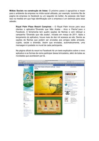Mídias Sociais na construção de listas: O próximo passo é agrupá-los e trazer
para o ambiente da empresa na mídia social utilizada, por exemplo, torná-los fãs da
pagina da empresa no facebook ou um seguidor do twitter, As pessoas vão fazer
isso na medida em que haja identificação com a empresa e um estímulo para essa
adesão.

       Royal Palm Plaza Resort Campinas – O Royal Palm trouxe para seus
       clientes o aplicativo “Diversão que Não Acaba - Arco e Flecha” para o
       Facebook. A ferramenta tem quatro opções de flechas e vem reforçar a
       campanha “Diversão que não acaba”, iniciada em março de 2011. Após o
       lançamento do aplicativo, houve mais de dez mil acessos ao site. Dentre as
       opções de flechas que podem ser enviadas aos amigos estão amizade,
       cupido, saúde e diversão. Assim que enviadas, automaticamente, uma
       mensagem é postada no mural de cada participante.

       Na página oficial do resort no Facebook há um texto explicativo sobre o novo
       aplicativo e as formas de como participar dessa brincadeira, além de todas as
       novidades que acontecem por lá.
 