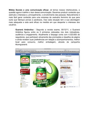 Mídias Sociais e uma comunicação eficaz: Já temos nossos interlocutores, a
questão agora é deifinir o teor dessa comunicação. Devemos produzir conteúdo que
estimule o interesse e, principalmente, o envolvimento das pessoas. Naturalmente é
mais fácil gerar conteúdo para uma empresa de vestuário feminino do que para
outra que fabrique porcas e parafusos, mas cada situação tem a sua abordagem
mais adequada e esta será eficaz na medida em que despertar o interesse dos
usuários.

       Guaraná Antárctica - Segundo a revista exame, 05/12/11, o Guaraná
       Antártica figurou entre os 5 primeiros colocados nos dois indicadores,
       audiência e engajamento. Atualmente a fanpage conta com 4.323.655 de
       seguidores, que participam ativamente das promoções e desafios da página
       e ainda revelam suas preferências em relação a acompanhamentos, melhor
       local para consumo, melhor embalagem, através da campanha
       #comguaraná.
 