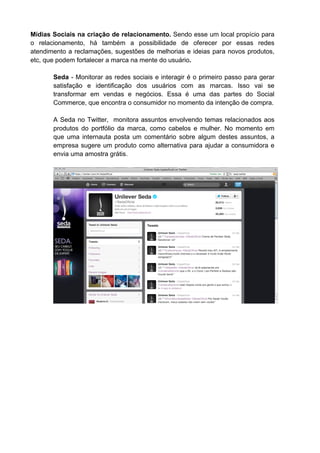 Mídias Sociais na criação de relacionamento. Sendo esse um local propício para
o relacionamento, há também a possibilidade de oferecer por essas redes
atendimento a reclamações, sugestões de melhorias e ideias para novos produtos,
etc, que podem fortalecer a marca na mente do usuário.

       Seda - Monitorar as redes sociais e interagir é o primeiro passo para gerar
       satisfação e identificação dos usuários com as marcas. Isso vai se
       transformar em vendas e negócios. Essa é uma das partes do Social
       Commerce, que encontra o consumidor no momento da intenção de compra.

       A Seda no Twitter, monitora assuntos envolvendo temas relacionados aos
       produtos do portfólio da marca, como cabelos e mulher. No momento em
       que uma internauta posta um comentário sobre algum destes assuntos, a
       empresa sugere um produto como alternativa para ajudar a consumidora e
       envia uma amostra grátis.
 