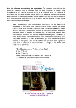 Uso de métricas na avaliação de resultados. Em qualquer circunstância não
devemos esquecer que o objetivo final de toda empresa é vender, seja
imediatamente no próprio ambiente, como já é possível fazer por meio do f-
commerce, ou no médio e longo prazo, quando as ações de marketing levarem a
esse desfecho. Todo investimento em mídias sociais deve ser feito em consonância
com esse objetivo e métricas como o ROI, devem ser utilizadas de forma a avaliar
se o mesmo está sendo atingido.

       Vivo - A produção é uma campanha da Vivo para o Dia dos Namorados,
       celebrando “a história de amor mais cantada do Brasil”. Dirigido por Nando
       Olival, o filme de 4 minutos é como um clipe – que nunca existiu – para a
       música, contando exatamente a jornada do casal mais famoso da música
       brasileira. Além da estreia na internet hoje, a campanha também será
       extensamente veiculada nos cinemas no próximo domingo.No Facebook, os
       perfis de Eduardo e Mônica funcionarão como uma espécie de making of da
       campanha, publicando as fotos de bastidores que cada um dos atores tirou
       durante as filmagens. Uma aposta certeira em conteúdo com significado
       para falar de conexão e relacionamentos. A criação é da Africa, com
       produção da O2 Filmes.

       •    10 milhões de views no Youtube (vídeo oficial)
       •    3 dias TT Brasil
       •    2 dias TT Mundo
       •    Vídeo mais visto no Youtube Mundo na 1º semana
       •    1,4 milhões de compartilhamentos via Facebook
 
