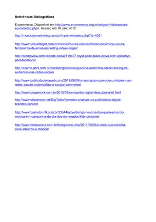 Referências Bibliográficas

E-commerce. Disponível em http://www.e-commerce.org.br/artigos/midiassociais-
ecommerce.php>. Acesso em 18 Jan. 2012.

http://mundodomarketing.com.br/imprimirmateria.php?id=4051

http://www.virtualtarget.com.br/noticias/novos-clientes/ibmec-maximiza-uso-da-
ferramenta-de-email-marketing-virtual-target/

http://promoview.com.br/rede-social/119407-royal-palm-plaza-inova-com-aplicativo-
para-facebook/

http://exame.abril.com.br/marketing/noticias/guarana-antarctica-lidera-ranking-de-
audiencia-nas-redes-sociais

http://www.publicidadenaweb.com/2011/08/09/omunicacao-com-consumidores-nas-
redes-sociais-potencializa-o-soccial-commerce/

http://www.propemark.com.br/2010/09/campanha-digital-descubra-ariel.html

http://www.slideshare.net/DigiTalks/formatos-criativos-de-publicidade-digital-
branded-content

http://www.brainstorm9.com.br/23644/advertising/vivo-cria-clipe-para-eduardo-
monica-em-campanha-do-dia-dos-namorados/#idc-container

http://www.bemparana.com.br/tictag/index.php/2011/08/03/a-ideia-que-conecta-
case-eduardo-e-monica/
 