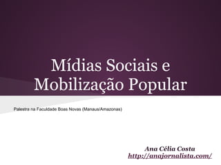 Mídias Sociais e
         Mobilização Popular
Palestra na Faculdade Boas Novas (Manaus/Amazonas)




                                                          Ana Célia Costa
                                                     http://anajornalista.com/
 