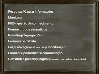 .Pesquisa /Captar informações
.Monitorar
.P&D - gestão de conhecimento
.Formar grupos simpáticos
.Branding/Agregar Valor
.Promover o debate
.Fazer ativação (call to action)/Mobilização
.Priorizar e padronizar a comunicação
.Construir a presença digital (junto com as mídias não sociais)
 