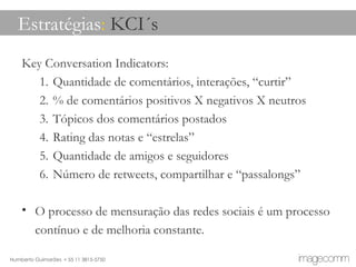 Key Conversation Indicators: Quantidade de comentários, interações, “curtir” % de comentários positivos X negativos X neutros Tópicos dos comentários postados Rating das notas e “estrelas” Quantidade de amigos e seguidores Número de retweets, compartilhar e “passalongs” O processo de mensuração das redes sociais é um processo contínuo e de melhoria constante. Estratégias :  KCI´s 