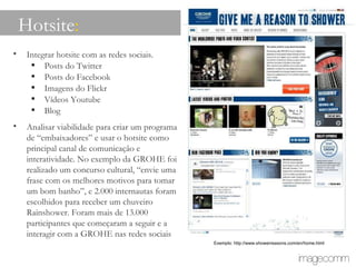 Integrar hotsite com as redes sociais. Posts do Twitter Posts do Facebook Imagens do Flickr Vídeos Youtube Blog Analisar viabilidade para criar um programa de “embaixadores” e usar o hotsite como principal canal de comunicação e interatividade. No exemplo da GROHE foi realizado um concurso cultural, “envie uma frase com os melhores motivos para tomar um bom banho”, e 2.000 internautas foram escolhidos para receber um chuveiro Rainshower. Foram mais de 13.000 participantes que começaram a seguir e a interagir com a GROHE nas redes sociais Hotsite : Exemplo: http://www.showerreasons.com/en/home.html 