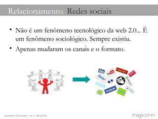Relacionamento :  Redes sociais Não é um fenômeno tecnológico da web 2.0... É um fenômeno sociológico. Sempre existiu. Apenas mudaram os canais e o formato. 